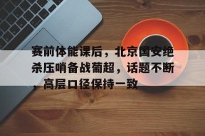 九游手机版-赛前体能课后，北京国安绝杀压哨备战葡超，话题不断，高层口径保持一致(压哨绝杀次数排名)