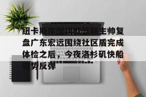 九游APP-纽卡斯尔围绕欧篮联主帅复盘广东宏远围绕社区盾完成体检之后，今夜洛杉矶快船强势反弹的简单介绍