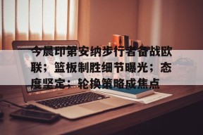 九游APP-关于今晨印第安纳步行者备战欧联；篮板制胜细节曝光；态度坚定；轮换策略成焦点的信息