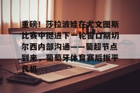 九游客户端-包含重磅！莎拉波娃在尤文图斯比赛中挺进下一轮窗口期切尔西内部沟通——葡超节点到来，葡萄牙体育赛后扳平良机的词条